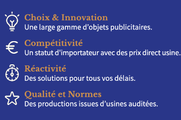 Choix & Innovation : Une large gamme d'objets publicitaires.
Compétitivité : Statut d'importateur avec des prix directs usines.Réactivité : des solutions pour tous vos délais.Qualité et Normes : productions contrôlées et issues d'usines auditées.